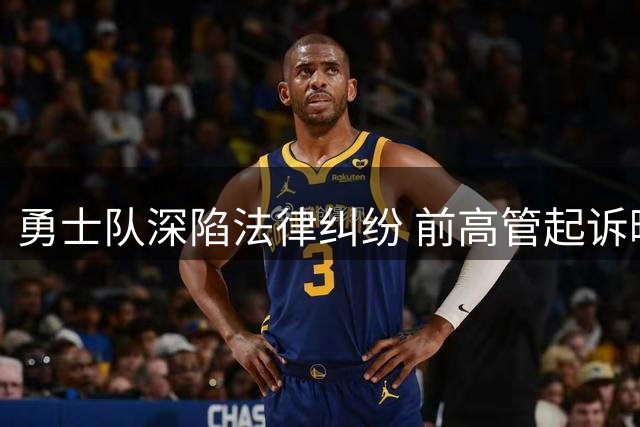 勇士队深陷法律纠纷 前高管起诉曝职场丑闻