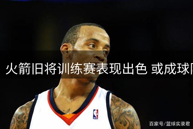火箭旧将训练赛表现出色 或成球队后卫补强新选择